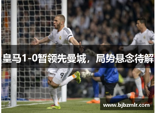 皇马1-0暂领先曼城,局势悬念待解 皇马1-0暂领先曼城,局势悬念待解